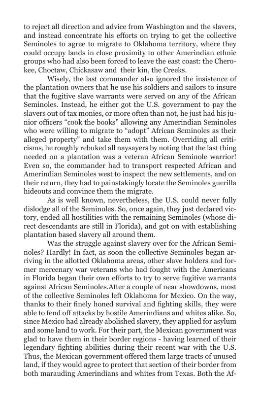 to reject all direction and advice from Washington and the slavers, and instead concentrate his efforts on trying to get the collective Seminoles to agree to migrate to Oklahoma territory, where they could oceupy lands in close proximity to other Amerindian ethnic groups who had also been forced to leave the east coast: the Chero- kee, Choctaw, Chickasaw and their kin, the Creeks.  ‘Wisely, the last commander also ignored the insistence of the plantation owners that he use his soldiers and sailors to insure that the fugitive slave warrants were served on any of the African Seminoles. Instead, he either got the U.S. government to pay the slavers out of tax monies, or more often than not, he just had his ju- nior officers “cook the books” allowing any Amerindian Seminol who were willing to migrate to “adopt” African Seminoles as their alleged property” and take them with them. Overriding all it cisms, he roughly rebuked all naysayers by noting that the last thing needed on a plantation was a veteran African Seminole warrior! Even so, the commander had to transport respected African and Amerindian Seminoles west to inspect the new settlements, and on their return, they had to painstakingly locate the Seminoles guerilla hideouts and convince them the migrat  As is well known, nevertheless, the U.S. could never fully dislodge all of the Seminoles. So, once again, they just declared vi tory, ended all hostlities with the remaining Seminoles (whose di rect descendants are still in Florida), and got on with establishing plantation based slavery all around them.  ‘Was the struggle against slavery over for the African Semi- noles? Hardly! In fact, as soon the collective Seminoles began ar- riving in the allotted Oklahoma areas, other slave holders and for- mer mercenary war veterans who had fought with the Americans in Florida began their own efforts to try to serve fugitive warrants against African Seminoles.After a couple of near showdowns, most of the collective Seminoles left Oklahoma for Mexico. On the way, thanks to their finely honed survival and fighting skills, they were able to fend off attacks by hostile Amerindians and whites alike. So, since Mexico had already abolished slavery, they applied for asylum and some land towork. For their part, the Mexican government was glad to have them in their border regions - having learned of their legendary fighting abilities during their recent war with the U.S. ‘Thus, the Mexican government offered them large tracts of unused land, if they would agree to protect that section of their border from both marauding Amerindians and whites from Texas. Both the Af-  